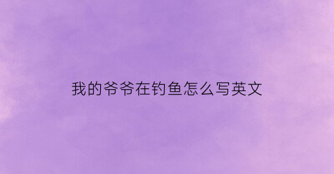 “我的爷爷在钓鱼怎么写英文(我爷爷过去常常在周六钓鱼的英语)