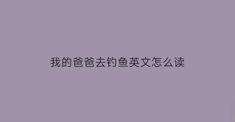 “我的爸爸去钓鱼英文怎么读(我的爸爸去钓鱼英文怎么读的)