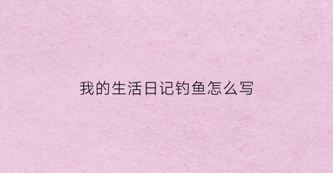 我的生活日记钓鱼怎么写(钓鱼的日记600字)