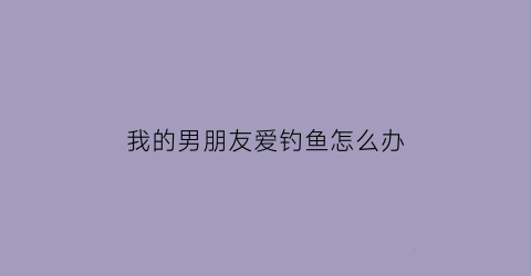 我的男朋友爱钓鱼怎么办(男朋友喜欢钓鱼怎么样给他戒了)