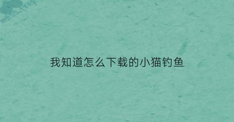 我知道怎么下载的小猫钓鱼(小猫钓鱼直接下载)