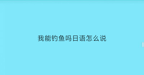 “我能钓鱼吗日语怎么说(我可以撩你吗用日语怎么说)