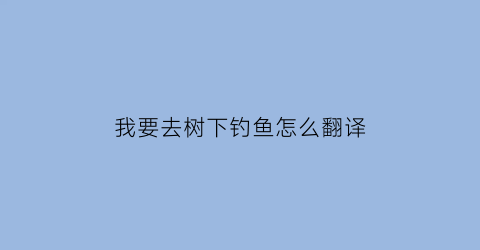 我要去树下钓鱼怎么翻译(我要去树下钓鱼怎么翻译英语)