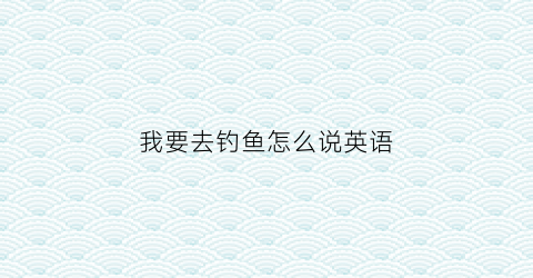 我要去钓鱼怎么说英语(我想要去钓鱼英文)