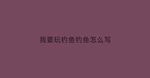 我要玩钓鱼钓鱼怎么写(我要去钓鱼怎么写)