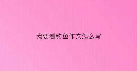 我要看钓鱼作文怎么写(我要看钓鱼的钓怎么写)