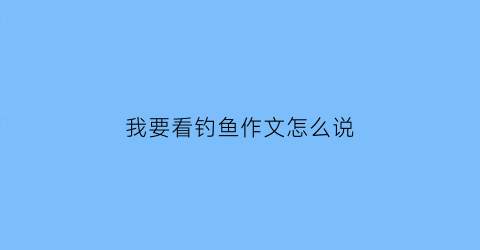 我要看钓鱼作文怎么说(我要看钓鱼怎么写)