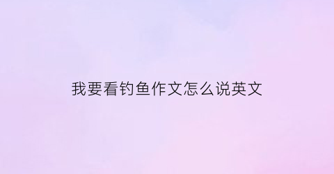 “我要看钓鱼作文怎么说英文(我要看钓鱼作文怎么说英文翻译)