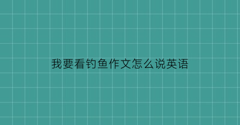 我要看钓鱼作文怎么说英语(我要看钓鱼作文怎么说英语翻译)