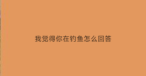 “我觉得你在钓鱼怎么回答(我感觉你在钓我是什么意思)