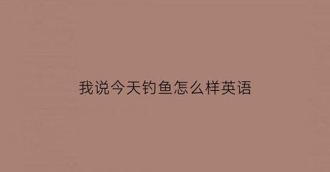 我说今天钓鱼怎么样英语(我说今天钓鱼怎么样英语)