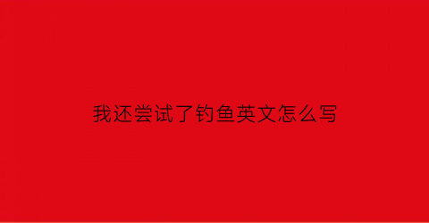 我还尝试了钓鱼英文怎么写(我打算钓鱼英文)