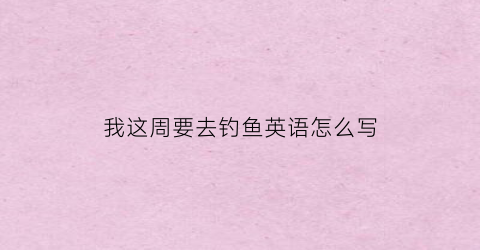 “我这周要去钓鱼英语怎么写(这周和我去钓鱼怎么样用英语怎么说)