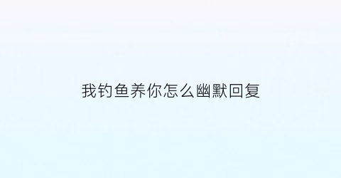 我钓鱼养你怎么幽默回复(朋友说钓鱼怎么幽默回答)