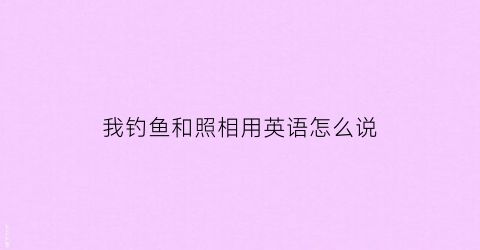 “我钓鱼和照相用英语怎么说(我钓鱼和照相用英语怎么说呢)