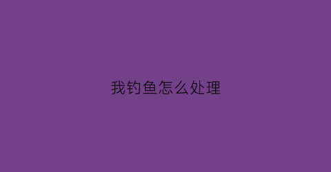 我钓鱼怎么处理(钓鱼怎么处理是派出所处理吗)