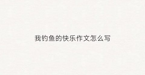 我钓鱼的快乐作文怎么写(我钓鱼我快乐作文)