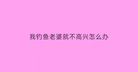 我钓鱼老婆就不高兴怎么办(老婆反对钓鱼怎么办)