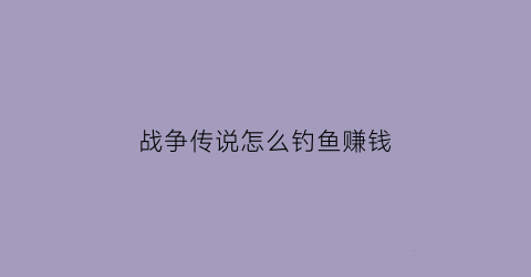战争传说怎么钓鱼赚钱(战争传说怎么钓鱼赚钱的)