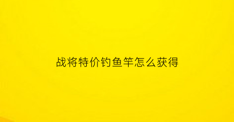 战将特价钓鱼竿怎么获得(战将渔具有限公司)