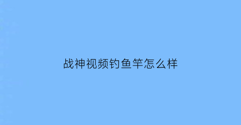 战神视频钓鱼竿怎么样(战神手竿)