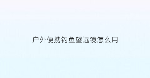户外便携钓鱼望远镜怎么用(钓鱼望远镜哪个好请用过的人回答)