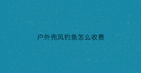 户外兜风钓鱼怎么收费(兜峰户外)