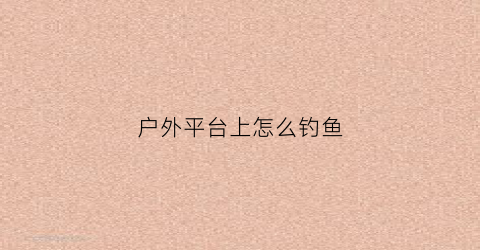 户外平台上怎么钓鱼(户外钓鱼用什么鱼饵好)