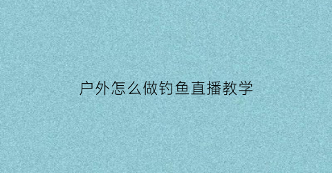 “户外怎么做钓鱼直播教学(野外钓鱼直播需要带什么装备)