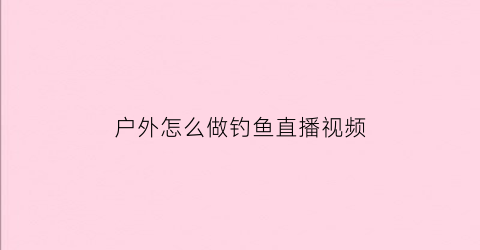 “户外怎么做钓鱼直播视频(户外垂钓直播)