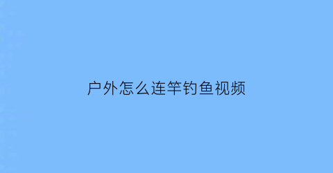 “户外怎么连竿钓鱼视频(户外钓鱼技巧)