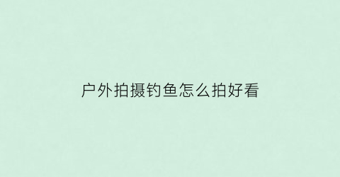 “户外拍摄钓鱼怎么拍好看(户外拍摄钓鱼怎么拍好看呢)