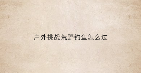 “户外挑战荒野钓鱼怎么过(野钓荒野挑战210天)