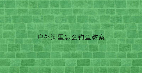 户外河里怎么钓鱼教案(野外河里钓鱼技巧)