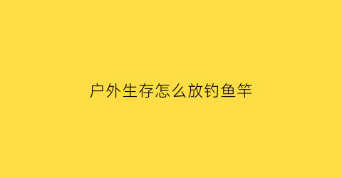 户外生存怎么放钓鱼竿(户外钓鱼需要什么装备)