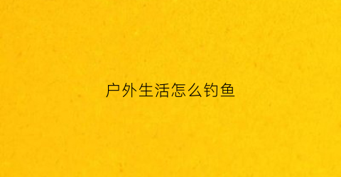 户外生活怎么钓鱼(户外钓鱼什么意思)