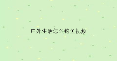 “户外生活怎么钓鱼视频(户外钓鱼视频大全)