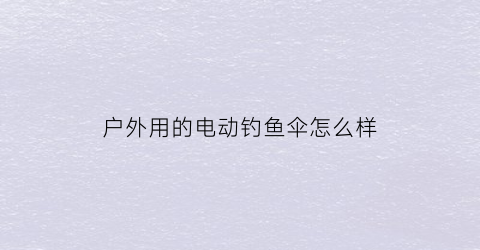 户外用的电动钓鱼伞怎么样(电动雨伞好不好)