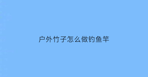 “户外竹子怎么做钓鱼竿(户外竹子怎么做钓鱼竿图片)