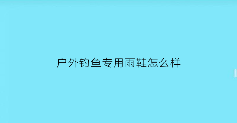 “户外钓鱼专用雨鞋怎么样(钓鱼雨鞋推荐)