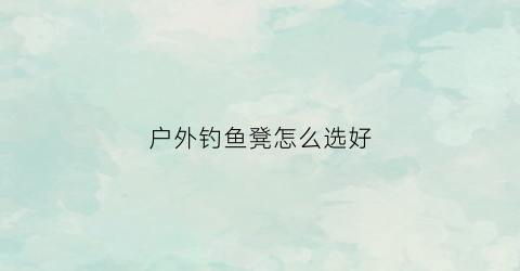 户外钓鱼凳怎么选好(户外钓鱼凳子)