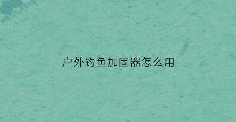 “户外钓鱼加固器怎么用(户外钓鱼加固器怎么用视频教程)