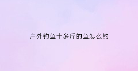 “户外钓鱼十多斤的鱼怎么钓(钓十斤以上大鱼用什么鱼竿)