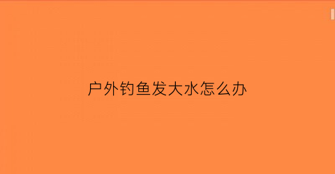 户外钓鱼发大水怎么办