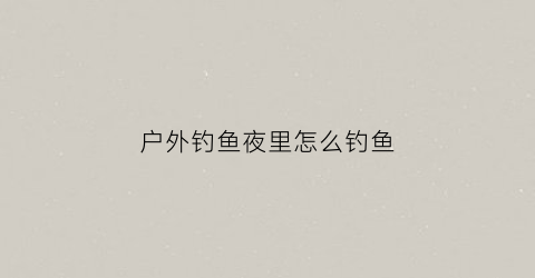 户外钓鱼夜里怎么钓鱼(野外夜钓需要注意什么)
