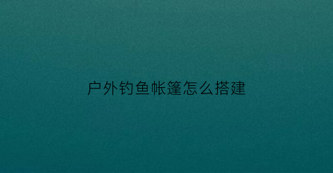 户外钓鱼帐篷怎么搭建(野外钓鱼帐篷)