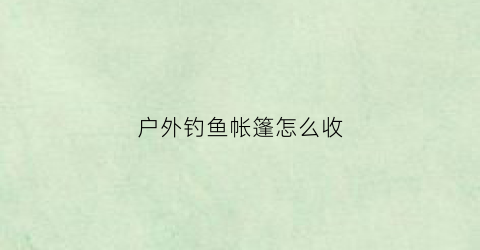 户外钓鱼帐篷怎么收(钓鱼搭帐篷)