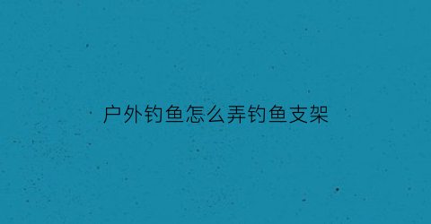 户外钓鱼怎么弄钓鱼支架(户外钓鱼怎么弄钓鱼支架呢)