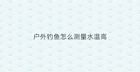 户外钓鱼怎么测量水温高