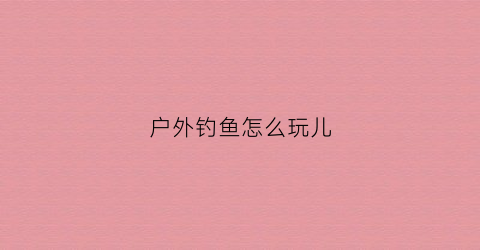 户外钓鱼怎么玩儿(户外钓鱼什么意思)
